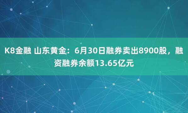 K8金融 山东黄金：6月30日融券卖出8900股，融资融券余额13.65亿元