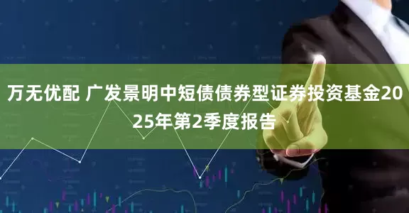 万无优配 广发景明中短债债券型证券投资基金2025年第2季度报告